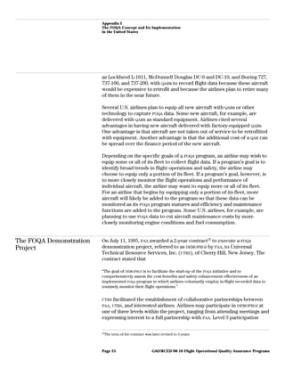 Appendix I
The FOQA Concept and Its Implementation
in the United States
as Lockheed L-1011, McDonnell Douglas DC-9 and DC-10, and Boeing 727,
737-100, and 737-200, with QARs to record flight data because these aircraft
would be expensive to retrofit and because the airlines plan to retire many
of them in the near future.
Several U.S. airlines plan to equip all new aircraft with QARs or other
technology to capture FOQA data. Some new aircraft, for example, are
delivered with QARs as standard equipment. Airlines cited several
advantages in having new aircraft delivered with factory-equipped QARs.
One advantage is that aircraft are not taken out of service to be retrofitted
with equipment. Another advantage is that the additional cost of a QAR can
be spread over the finance period of the new aircraft.
Depending on the specific goals of a FOQA program, an airline may wish to
equip some or all of its fleet to collect flight data. If a program’s goal is to
identify broad trends in flight operations and safety, the airline may
choose to equip only a portion of its fleet. If a program’s goal, however, is
to more closely monitor the flight operations and performance of
individual aircraft, the airline may want to equip more or all of its fleet.
For an airline that begins by equipping only a portion of its fleet, more
aircraft will likely be added to the program so that these data can be
monitored as its FOQA program matures and efficiency and maintenance
functions are added to the program. Some U.S. airlines, for example, are
planning to use FOQA data to cut aircraft maintenance costs by more
closely monitoring engine conditions and fuel consumption.
The FOQA Demonstration
Project
On July 11, 1995, FAA awarded a 2-year contract25
to execute a FOQA
demonstration project, referred to as DEMOPROJ by FAA, to Universal
Technical Resource Services, Inc. (UTRS), of Cherry Hill, New Jersey. The
contract stated that
“The goal of DEMOPROJ is to facilitate the start-up of the FOQA initiative and to
comprehensively assess the cost-benefits and safety enhancement effectiveness of an
implemented FOQA program in which airlines voluntarily employ in-flight recorded data to
routinely monitor their flight operations.”
UTRS facilitated the establishment of collaborative partnerships between
FAA, UTRS, and interested airlines. Airlines may participate in DEMOPROJ at
one of three levels within the project, ranging from attending meetings and
expressing interest to a full partnership with FAA. Level 3 participation
25
The term of the contract was later revised to 3 years.
GAO/RCED-98-10 Flight Operational Quality Assurance ProgramsPage 25
 