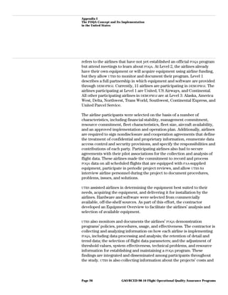 Appendix I
The FOQA Concept and Its Implementation
in the United States
refers to the airlines that have not yet established an official FOQA program
but attend meetings to learn about FOQA. At Level 2, the airlines already
have their own equipment or will acquire equipment using airline funding,
but they allow UTRS to monitor and document their program. Level 1
describes a full partnership in which equipment and software are provided
through DEMOPROJ. Currently, 11 airlines are participating in DEMOPROJ. The
airlines participating at Level 1 are United, US Airways, and Continental.
All other participating airlines in DEMOPROJ are at Level 3: Alaska, America
West, Delta, Northwest, Trans World, Southwest, Continental Express, and
United Parcel Service.
The airline participants were selected on the basis of a number of
characteristics, including financial stability, management commitment,
resource commitment, fleet characteristics, fleet size, aircraft availability,
and an approved implementation and operation plan. Additionally, airlines
are required to sign nondisclosure and cooperation agreements that define
the treatment of confidential and proprietary information, enumerate data
access control and security provisions, and specify the responsibilities and
contributions of each party. Participating airlines also had to secure
agreements with their pilot associations for the collection and analysis of
flight data. These airlines made the commitment to record and process
FOQA data on all scheduled flights that are equipped with FAA-supplied
equipment, participate in periodic project reviews, and allow UTRS to
interview airline personnel during the project to document procedures,
problems, issues, and solutions.
UTRS assisted airlines in determining the equipment best suited to their
needs, acquiring the equipment, and delivering it for installation by the
airlines. Hardware and software were selected from commercially
available, off-the-shelf sources. As part of this effort, the contractor
developed an Equipment Overview to facilitate the airlines’ analysis and
selection of available equipment.
UTRS also monitors and documents the airlines’ FOQA demonstration
programs’ policies, procedures, usage, and effectiveness. The contractor is
collecting and analyzing information on how each airline is implementing
FOQA, including data processing and analysis; the retention of detail and
trend data; the selection of flight data parameters; and the adjustment of
threshold values, system effectiveness, technical problems, and resource
information for establishing and maintaining a FOQA program. These
findings are integrated and disseminated among participants throughout
the study. UTRS is also collecting information about the projects’ costs and
GAO/RCED-98-10 Flight Operational Quality Assurance ProgramsPage 26
 