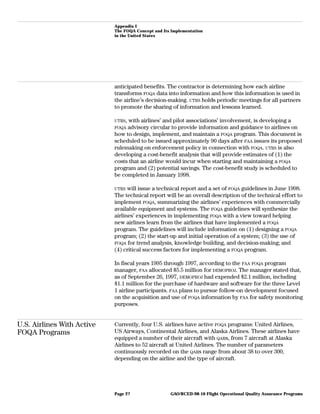 Appendix I
The FOQA Concept and Its Implementation
in the United States
anticipated benefits. The contractor is determining how each airline
transforms FOQA data into information and how this information is used in
the airline’s decision-making. UTRS holds periodic meetings for all partners
to promote the sharing of information and lessons learned.
UTRS, with airlines’ and pilot associations’ involvement, is developing a
FOQA advisory circular to provide information and guidance to airlines on
how to design, implement, and maintain a FOQA program. This document is
scheduled to be issued approximately 90 days after FAA issues its proposed
rulemaking on enforcement policy in connection with FOQA. UTRS is also
developing a cost-benefit analysis that will provide estimates of (1) the
costs that an airline would incur when starting and maintaining a FOQA
program and (2) potential savings. The cost-benefit study is scheduled to
be completed in January 1998.
UTRS will issue a technical report and a set of FOQA guidelines in June 1998.
The technical report will be an overall description of the technical effort to
implement FOQA, summarizing the airlines’ experiences with commercially
available equipment and systems. The FOQA guidelines will synthesize the
airlines’ experiences in implementing FOQA with a view toward helping
new airlines learn from the airlines that have implemented a FOQA
program. The guidelines will include information on (1) designing a FOQA
program; (2) the start-up and initial operation of a system; (3) the use of
FOQA for trend analysis, knowledge building, and decision-making; and
(4) critical success factors for implementing a FOQA program.
In fiscal years 1995 through 1997, according to the FAA FOQA program
manager, FAA allocated $5.5 million for DEMOPROJ. The manager stated that,
as of September 26, 1997, DEMOPROJ had expended $2.1 million, including
$1.1 million for the purchase of hardware and software for the three Level
1 airline participants. FAA plans to pursue follow-on development focused
on the acquisition and use of FOQA information by FAA for safety monitoring
purposes.
U.S. Airlines With Active
FOQA Programs
Currently, four U.S. airlines have active FOQA programs: United Airlines,
US Airways, Continental Airlines, and Alaska Airlines. These airlines have
equipped a number of their aircraft with QARs, from 7 aircraft at Alaska
Airlines to 52 aircraft at United Airlines. The number of parameters
continuously recorded on the QARs range from about 38 to over 300,
depending on the airline and the type of aircraft.
GAO/RCED-98-10 Flight Operational Quality Assurance ProgramsPage 27
 