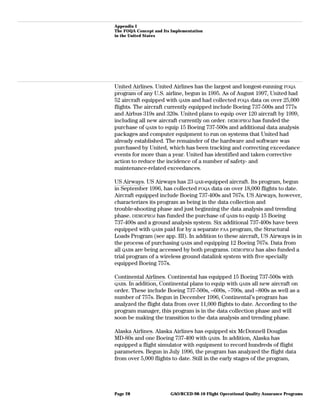 Appendix I
The FOQA Concept and Its Implementation
in the United States
United Airlines. United Airlines has the largest and longest-running FOQA
program of any U.S. airline, begun in 1995. As of August 1997, United had
52 aircraft equipped with QARs and had collected FOQA data on over 25,000
flights. The aircraft currently equipped include Boeing 737-500s and 777s
and Airbus 319s and 320s. United plans to equip over 120 aircraft by 1999,
including all new aircraft currently on order. DEMOPROJ has funded the
purchase of QARs to equip 15 Boeing 737-500s and additional data analysis
packages and computer equipment to run on systems that United had
already established. The remainder of the hardware and software was
purchased by United, which has been tracking and correcting exceedance
events for more than a year. United has identified and taken corrective
action to reduce the incidence of a number of safety- and
maintenance-related exceedances.
US Airways. US Airways has 23 QAR-equipped aircraft. Its program, begun
in September 1996, has collected FOQA data on over 18,000 flights to date.
Aircraft equipped include Boeing 737-400s and 767s. US Airways, however,
characterizes its program as being in the data collection and
trouble-shooting phase and just beginning the data analysis and trending
phase. DEMOPROJ has funded the purchase of QARs to equip 15 Boeing
737-400s and a ground analysis system. Six additional 737-400s have been
equipped with QARs paid for by a separate FAA program, the Structural
Loads Program (see app. III). In addition to these aircraft, US Airways is in
the process of purchasing QARs and equipping 12 Boeing 767s. Data from
all QARs are being accessed by both programs. DEMOPROJ has also funded a
trial program of a wireless ground datalink system with five specially
equipped Boeing 757s.
Continental Airlines. Continental has equipped 15 Boeing 737-500s with
QARs. In addition, Continental plans to equip with QARs all new aircraft on
order. These include Boeing 737-500s, –600s, –700s, and –800s as well as a
number of 757s. Begun in December 1996, Continental’s program has
analyzed the flight data from over 11,000 flights to date. According to the
program manager, this program is in the data collection phase and will
soon be making the transition to the data analysis and trending phase.
Alaska Airlines. Alaska Airlines has equipped six McDonnell Douglas
MD-80s and one Boeing 737-400 with QARs. In addition, Alaska has
equipped a flight simulator with equipment to record hundreds of flight
parameters. Begun in July 1996, the program has analyzed the flight data
from over 5,000 flights to date. Still in the early stages of the program,
GAO/RCED-98-10 Flight Operational Quality Assurance ProgramsPage 28
 