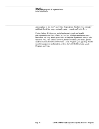 Appendix I
The FOQA Concept and Its Implementation
in the United States
Alaska plans to “go slow” and refine its program. Alaska’s FOQA manager
said that the airline may eventually equip every aircraft in its fleet.
Unlike United, US Airways, and Continental, which are Level 1
participants in DEMOPROJ, Alaska is a not yet a full partner in DEMOPROJ
because it has only recently secured the required agreement with its pilot
union on FOQA. The airline, however, has received six QARs and a ground
analysis system from FAA’s Structural Loads Program (see app. III). Alaska
uses the equipment and analysis system for both the Structural Loads
Program and FOQA.
GAO/RCED-98-10 Flight Operational Quality Assurance ProgramsPage 29
 