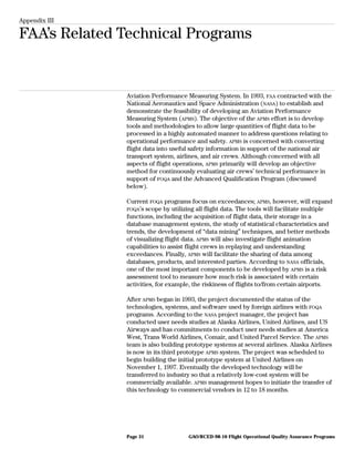 Appendix III
FAA’s Related Technical Programs
Aviation Performance Measuring System. In 1993, FAA contracted with the
National Aeronautics and Space Administration (NASA) to establish and
demonstrate the feasibility of developing an Aviation Performance
Measuring System (APMS). The objective of the APMS effort is to develop
tools and methodologies to allow large quantities of flight data to be
processed in a highly automated manner to address questions relating to
operational performance and safety. APMS is concerned with converting
flight data into useful safety information in support of the national air
transport system, airlines, and air crews. Although concerned with all
aspects of flight operations, APMS primarily will develop an objective
method for continuously evaluating air crews’ technical performance in
support of FOQA and the Advanced Qualification Program (discussed
below).
Current FOQA programs focus on exceedances; APMS, however, will expand
FOQA’s scope by utilizing all flight data. The tools will facilitate multiple
functions, including the acquisition of flight data, their storage in a
database management system, the study of statistical characteristics and
trends, the development of “data mining” techniques, and better methods
of visualizing flight data. APMS will also investigate flight animation
capabilities to assist flight crews in replaying and understanding
exceedances. Finally, APMS will facilitate the sharing of data among
databases, products, and interested parties. According to NASA officials,
one of the most important components to be developed by APMS is a risk
assessment tool to measure how much risk is associated with certain
activities, for example, the riskiness of flights to/from certain airports.
After APMS began in 1993, the project documented the status of the
technologies, systems, and software used by foreign airlines with FOQA
programs. According to the NASA project manager, the project has
conducted user needs studies at Alaska Airlines, United Airlines, and US
Airways and has commitments to conduct user needs studies at America
West, Trans World Airlines, Comair, and United Parcel Service. The APMS
team is also building prototype systems at several airlines. Alaska Airlines
is now in its third prototype APMS system. The project was scheduled to
begin building the initial prototype system at United Airlines on
November 1, 1997. Eventually the developed technology will be
transferred to industry so that a relatively low-cost system will be
commercially available. APMS management hopes to initiate the transfer of
this technology to commercial vendors in 12 to 18 months.
GAO/RCED-98-10 Flight Operational Quality Assurance ProgramsPage 31
 