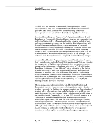 Appendix III
FAA’s Related Technical Programs
To date, NASA has received $2.9 million in funding from FAA for the
development of APMS. NASA contributed $300,000 to the project in fiscal
year 1997. The extent of future NASA and FAA funding for further
development and implementation of APMS has not yet been determined.
Structural Loads Program. As part of FAA’s Aging Aircraft Research and
Development Program, the Structural Loads Program is a cooperative FAA
and NASA effort to collect information about the external loads to which
airframe components are subjected during flight. The collected data will
be used to develop and maintain an extensive database of transport
aircraft usage to continuously validate and update flight and landing load
airworthiness certification standards on the basis of actual measured
usage. To date, the Structural Loads Program has equipped with QARs six
MD-80s at Alaska Airlines and six Boeing 737-400s at US Airways. Data
collected from these QARs are also being made available for FOQA analysis.
Advanced Qualification Program. FAA’s Advanced Qualification Program
(AQP) is an alternate method of qualifying, training, certifying, and ensuring
the competency of flight crew members and other operations personnel
subject to the training and evaluation requirements of Federal Aviation
Regulation (FAR) parts 121 and 135. AQP’s intent is to achieve the highest
possible standards of individual and crew performance without undue
increases in training costs. FOQA and APMS will be used to continuously
evaluate air crews’ technical skills and airlines’ procedures and training in
support of AQP. For example, FOQA data could be used to identify problems
occurring during recurrent flight simulator training and to highlight
training areas for increased emphasis.
Global Analysis and Information Network. The Global Analysis and
Information Network (GAIN) is a concept being actively explored by the
aviation community to facilitate the analysis, sharing, and dissemination of
aviation safety information with a goal of achieving zero accidents. GAIN
would have many information sources—FOQA information would be one of
the most important. Proposed by FAA in May 1996, GAIN will function as a
“significantly improved operational early warning capability that is
sensitive enough to detect and alert the aviation community to existing
and emerging problems.” Information will be shared among airlines and
manufacturers and at the different functional levels within organizations.
Although GAIN is still in the conceptual phase, the aviation community and
FAA are working to address the needs and concerns of prospective
members as well as explore potential designs for a prototype system.
GAO/RCED-98-10 Flight Operational Quality Assurance ProgramsPage 32
 