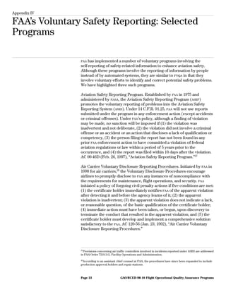 Appendix IV
FAA’s Voluntary Safety Reporting: Selected
Programs
FAA has implemented a number of voluntary programs involving the
self-reporting of safety-related information to enhance aviation safety.
Although these programs involve the reporting of information by people
instead of by automated systems, they are similar to FOQA in that they
involve voluntary efforts to identify and correct potential safety problems.
We have highlighted three such programs.
Aviation Safety Reporting Program. Established by FAA in 1975 and
administered by NASA, the Aviation Safety Reporting Program (ASRP)
promotes the voluntary reporting of problems into the Aviation Safety
Reporting System (ASRS). Under 14 C.F.R. 91.25, FAA will not use reports
submitted under the program in any enforcement action (except accidents
or criminal offenses). Under FAA’s policy, although a finding of violation
may be made, no sanction will be imposed if (1) the violation was
inadvertent and not deliberate, (2) the violation did not involve a criminal
offense or an accident or an action that discloses a lack of qualification or
competency, (3) the person filing the report has not been found in any
prior FAA enforcement action to have committed a violation of federal
aviation regulations or law within a period of 5 years prior to the
occurrence, and (4) the report was filed within 10 days after the violation.
AC 00-46D (Feb. 26, 1997), “Aviation Safety Reporting Program.”27
Air Carrier Voluntary Disclosure Reporting Procedures. Initiated by FAA in
1990 for air carriers,28
the Voluntary Disclosure Procedures encourage
airlines to promptly disclose to FAA any instances of noncompliance with
the requirements for maintenance, flight operations, and security. FAA
initiated a policy of forgoing civil penalty actions if five conditions are met:
(1) the certificate holder immediately notifies FAA of the apparent violation
after detecting it and before the agency learns of it; (2) the apparent
violation is inadvertent; (3) the apparent violation does not indicate a lack,
or reasonable question, of the basic qualification of the certificate holder;
(4) immediate action must have been taken, or begun, upon discovery to
terminate the conduct that resulted in the apparent violation; and (5) the
certificate holder must develop and implement a comprehensive solution
satisfactory to the FAA. AC 120-56 (Jan. 23, 1992), “Air Carrier Voluntary
Disclosure Reporting Procedures.”
27
Provisions concerning air traffic controllers involved in incidents reported under ASRS are addressed
in FAA Order 7210.3.G, Facility Operations and Administration.
28
According to an assistant chief counsel at FAA, the procedures have since been expanded to include
production approval holders and repair stations.
GAO/RCED-98-10 Flight Operational Quality Assurance ProgramsPage 33
 