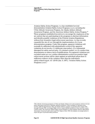 Appendix IV
FAA’s Voluntary Safety Reporting: Selected
Programs
Aviation Safety Action Programs. FAA has established several
demonstration Aviation Safety Action Programs (ASAP), including the
USAir Altitude Awareness Program, the Alaska Airlines Altitude
Awareness Program, and the American Airlines Safety Action Program.29
These programs established incentives to encourage the employees of the
air carriers that are participating in the programs to disclose information
and identify possible violations of the Federal Aviation Regulations
without fear of punitive legal enforcement sanctions. FAA has recently
expanded the use of ASAP through the implementation of a 2-year
demonstration program. Under this program, apparent violations will
normally be addressed with administrative action if the apparent
violations do not involve (1) deliberate misconduct, (2) a substantial
disregard for safety and security, (3) criminal conduct, or (4) conduct that
demonstrates or raises a lack of qualifications. For apparent violations not
excluded under an ASAP, neither administrative action nor punitive legal
enforcement actions will be taken against an individual unless there is
sufficient evidence of the violation other than the individual’s
safety-related report. AC 120-66 (Jan. 8, 1997), “Aviation Safety Action
Programs (ASAP).”
29
The Altitude Awareness programs at USAir and Alaska Airlines were joint programs with the Air Line
Pilots Association and FAA to eliminate altitude deviations. USAir’s program, in operation from
October 1990 through February 1992, and Alaska Airlines’ program, in operation from August 1994
through February 1995, encouraged flight crews to report altitude problems so that corrective action
could be taken. The American Airlines Safety Action Program is a joint program with the Allied Pilots
Association (American’s pilot union) and FAA. Begun in June 1994, the program encourages pilots to
report all types of potential safety problems.
GAO/RCED-98-10 Flight Operational Quality Assurance ProgramsPage 34
 