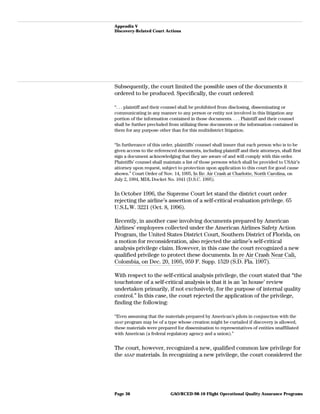 Appendix V
Discovery-Related Court Actions
Subsequently, the court limited the possible uses of the documents it
ordered to be produced. Specifically, the court ordered:
“. . . plaintiff and their counsel shall be prohibited from disclosing, disseminating or
communicating in any manner to any person or entity not involved in this litigation any
portion of the information contained in those documents. . . . Plaintiff and their counsel
shall be further precluded from utilizing these documents or the information contained in
them for any purpose other than for this multidistrict litigation.
“In furtherance of this order, plaintiffs’ counsel shall insure that each person who is to be
given access to the referenced documents, including plaintiff and their attorneys, shall first
sign a document acknowledging that they are aware of and will comply with this order.
Plaintiffs’ counsel shall maintain a list of those persons which shall be provided to USAir’s
attorney upon request, subject to protection upon application to this court for good cause
shown.” Court Order of Nov. 14, 1995, In Re: Air Crash at Charlotte, North Carolina, on
July 2, 1994, MDL Docket No. 1041 (D.S.C. 1995).
In October 1996, the Supreme Court let stand the district court order
rejecting the airline’s assertion of a self-critical evaluation privilege. 65
U.S.L.W. 3221 (Oct. 8, 1996).
Recently, in another case involving documents prepared by American
Airlines’ employees collected under the American Airlines Safety Action
Program, the United States District Court, Southern District of Florida, on
a motion for reconsideration, also rejected the airline’s self-critical
analysis privilege claim. However, in this case the court recognized a new
qualified privilege to protect these documents. In re Air Crash Near Cali,
Colombia, on Dec. 20, 1995, 959 F. Supp. 1529 (S.D. Fla. 1997).
With respect to the self-critical analysis privilege, the court stated that “the
touchstone of a self-critical analysis is that it is an ’in house’ review
undertaken primarily, if not exclusively, for the purpose of internal quality
control.” In this case, the court rejected the application of the privilege,
finding the following:
“Even assuming that the materials prepared by American’s pilots in conjunction with the
ASAP program may be of a type whose creation might be curtailed if discovery is allowed,
these materials were prepared for dissemination to representatives of entities unaffiliated
with American (a federal regulatory agency and a union).”
The court, however, recognized a new, qualified common law privilege for
the ASAP materials. In recognizing a new privilege, the court considered the
GAO/RCED-98-10 Flight Operational Quality Assurance ProgramsPage 36
 