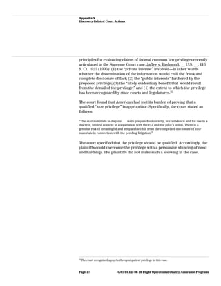 Appendix V
Discovery-Related Court Actions
principles for evaluating claims of federal common law privileges recently
articulated in the Supreme Court case, Jaffee v. Redmond, __ U.S. __, 116
S. Ct. 1923 (1996): (1) the “private interest” involved—in other words
whether the dissemination of the information would chill the frank and
complete disclosure of fact; (2) the “public interests” furthered by the
proposed privilege; (3) the “likely evidentiary benefit that would result
from the denial of the privilege;” and (4) the extent to which the privilege
has been recognized by state courts and legislatures.31
The court found that American had met its burden of proving that a
qualified “ASAP privilege” is appropriate. Specifically, the court stated as
follows:
“The ASAP materials in dispute . . . were prepared voluntarily, in confidence and for use in a
discrete, limited context in cooperation with the FAA and the pilot’s union. There is a
genuine risk of meaningful and irreparable chill from the compelled disclosure of ASAP
materials in connection with the pending litigation.”
The court specified that the privilege should be qualified. Accordingly, the
plaintiffs could overcome the privilege with a persuasive showing of need
and hardship. The plaintiffs did not make such a showing in the case.
31
The court recognized a psychotherapist-patient privilege in this case.
GAO/RCED-98-10 Flight Operational Quality Assurance ProgramsPage 37
 