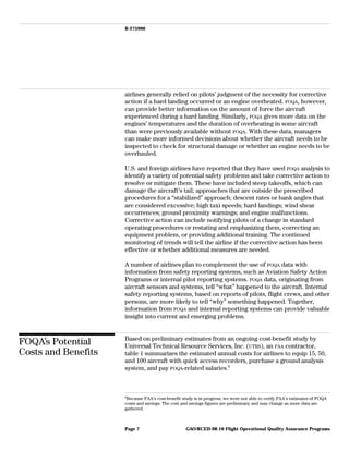 B-275990
airlines generally relied on pilots’ judgment of the necessity for corrective
action if a hard landing occurred or an engine overheated. FOQA, however,
can provide better information on the amount of force the aircraft
experienced during a hard landing. Similarly, FOQA gives more data on the
engines’ temperatures and the duration of overheating in some aircraft
than were previously available without FOQA. With these data, managers
can make more informed decisions about whether the aircraft needs to be
inspected to check for structural damage or whether an engine needs to be
overhauled.
U.S. and foreign airlines have reported that they have used FOQA analysis to
identify a variety of potential safety problems and take corrective action to
resolve or mitigate them. These have included steep takeoffs, which can
damage the aircraft’s tail; approaches that are outside the prescribed
procedures for a “stabilized” approach; descent rates or bank angles that
are considered excessive; high taxi speeds; hard landings; wind shear
occurrences; ground proximity warnings; and engine malfunctions.
Corrective action can include notifying pilots of a change in standard
operating procedures or restating and emphasizing them, correcting an
equipment problem, or providing additional training. The continued
monitoring of trends will tell the airline if the corrective action has been
effective or whether additional measures are needed.
A number of airlines plan to complement the use of FOQA data with
information from safety reporting systems, such as Aviation Safety Action
Programs or internal pilot reporting systems. FOQA data, originating from
aircraft sensors and systems, tell “what” happened to the aircraft. Internal
safety reporting systems, based on reports of pilots, flight crews, and other
persons, are more likely to tell “why” something happened. Together,
information from FOQA and internal reporting systems can provide valuable
insight into current and emerging problems.
FOQA’s Potential
Costs and Benefits
Based on preliminary estimates from an ongoing cost-benefit study by
Universal Technical Resource Services, Inc. (UTRS), an FAA contractor,
table 1 summarizes the estimated annual costs for airlines to equip 15, 50,
and 100 aircraft with quick access recorders, purchase a ground analysis
system, and pay FOQA-related salaries.9
9
Because FAA’s cost-benefit study is in progress, we were not able to verify FAA’s estimates of FOQA
costs and savings. The cost and savings figures are preliminary and may change as more data are
gathered.
GAO/RCED-98-10 Flight Operational Quality Assurance ProgramsPage 7
 