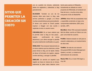 Sitios que
permiten la
creación sin
costo
uno en cuestión de minutos, solamente
debes de registrarte y obtendrás tu blog
gratuitamente.
BLOGGER: También es uno de los
mejores sitios para tener tu blog, este
servicio pertenece a google y te ofrece
muchas características para personalizarlo.
Si tienes una cuenta en Gmail puedes
ingresar a blogger con esa cuenta o
regístrate si eres un usuario nuevo.
CREARBLOGS: Es un buen sistema que
te permite crear tu blog en tres pasos ,
registro , confirmación de correo
electrónico y por ultimo escoger tu plantilla
la cual es totalmente modificable a tu gusto.
WEBLOGS: Para empezar básicamente es
el mismo sistema que los anteriores, entres
pasos tienes tu blog, así de rápido. Debes
de llenar el formulario de registro, asignar
nombre del blog, y escoger tu plantilla.
OBOLOG: Un servicio en español cuyo
registro se hace en menos de un minuto,
solamente te piden datos básicos como
hecho para usarse en Wikipedia.
Actualmente es utilizado en varios
proyectos de Wikimedia, la fundación sin
fines de lucro, y muchos otros wikis,
incluyendo el sitio de MediaWiki.
JSPWiki: Motor Wiki de propiedades ricas
y expandible construido en base a los
componentes estándares J2EE (Java,
servlets, JSP).
MoinMoin: Motor Wiki avanzado bastante
fácil de utilizar, escrito en Python con una
gran comunidad de usuarios.
PmWiki: Sistema basado en wiki para la
creación colaborativa y el mantenimiento
de sitios web.
TikiWiki: Se trata de una solución
Groupware/CMS (Content Management
System), es decir, un sistema de
administración de contenido.
Wacko Wiki: Es un motor Wiki ligero y
muy útil.
 