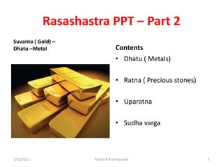 Rasashastra PPT – Part 2
Suvarna ( Gold) –
Dhatu –Metal Contents
• Dhatu ( Metals)
• Ratna ( Precious stones)
• Uparatna
• Sudha varga
7/18/2015 1Prof.Dr.R.R.Deshpande
 