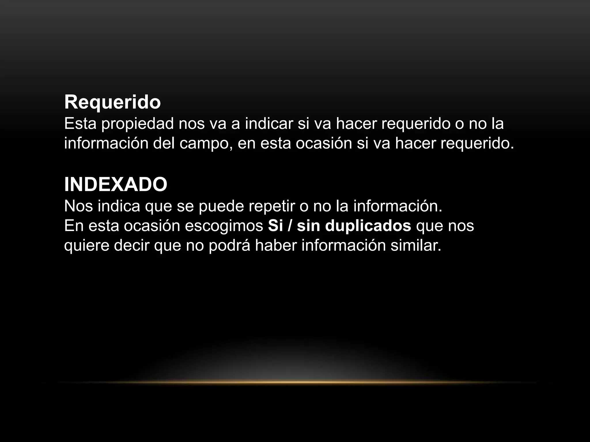 Requerido
Esta propiedad nos va a indicar si va hacer requerido o no la
información del campo, en esta ocasión si va hacer requerido.

INDEXADO
Nos indica que se puede repetir o no la información.
En esta ocasión escogimos Si / sin duplicados que nos
quiere decir que no podrá haber información similar.
 