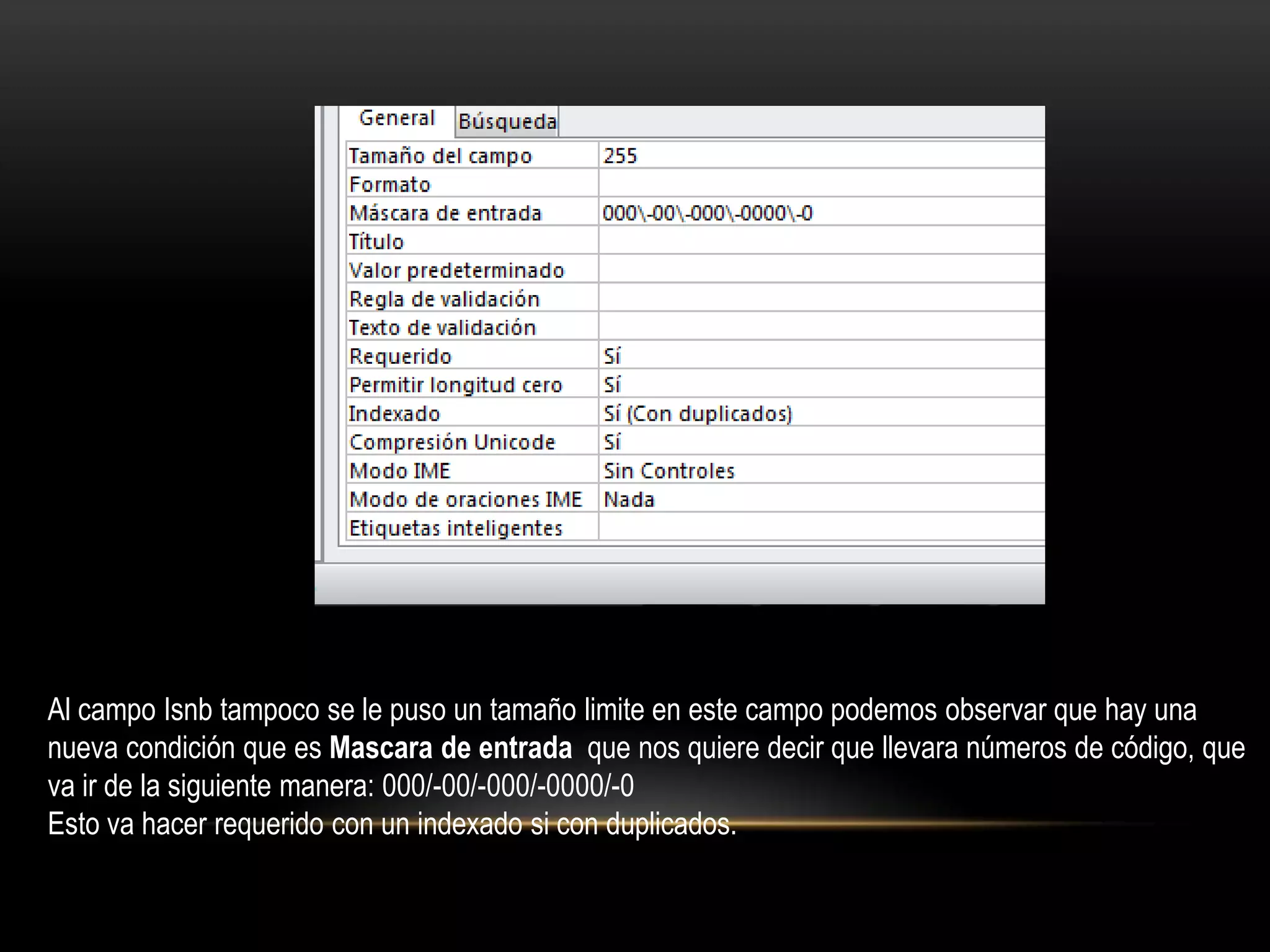 Al campo Isnb tampoco se le puso un tamaño limite en este campo podemos observar que hay una
nueva condición que es Mascara de entrada que nos quiere decir que llevara números de código, que
va ir de la siguiente manera: 000/-00/-000/-0000/-0
Esto va hacer requerido con un indexado si con duplicados.
 