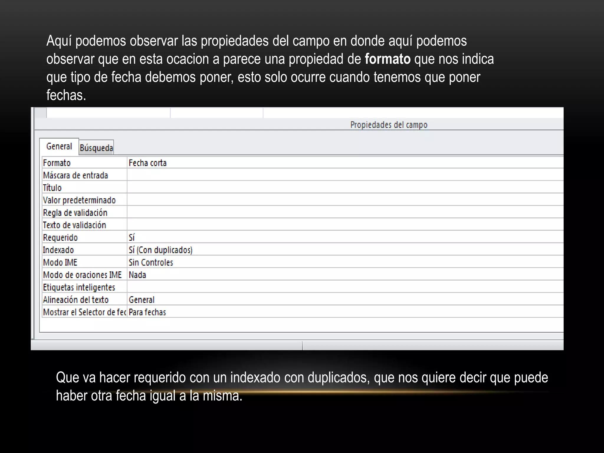 Aquí podemos observar las propiedades del campo en donde aquí podemos
observar que en esta ocacion a parece una propiedad de formato que nos indica
que tipo de fecha debemos poner, esto solo ocurre cuando tenemos que poner
fechas.




 Que va hacer requerido con un indexado con duplicados, que nos quiere decir que puede
 haber otra fecha igual a la misma.
 