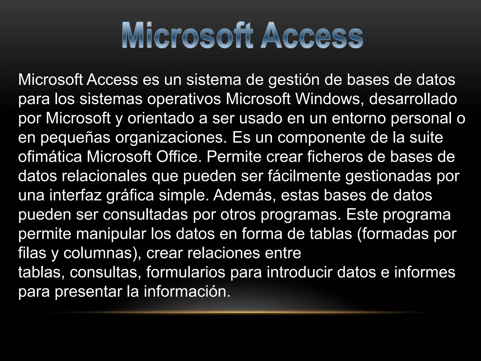 Microsoft Access es un sistema de gestión de bases de datos
para los sistemas operativos Microsoft Windows, desarrollado
por Microsoft y orientado a ser usado en un entorno personal o
en pequeñas organizaciones. Es un componente de la suite
ofimática Microsoft Office. Permite crear ficheros de bases de
datos relacionales que pueden ser fácilmente gestionadas por
una interfaz gráfica simple. Además, estas bases de datos
pueden ser consultadas por otros programas. Este programa
permite manipular los datos en forma de tablas (formadas por
filas y columnas), crear relaciones entre
tablas, consultas, formularios para introducir datos e informes
para presentar la información.
 