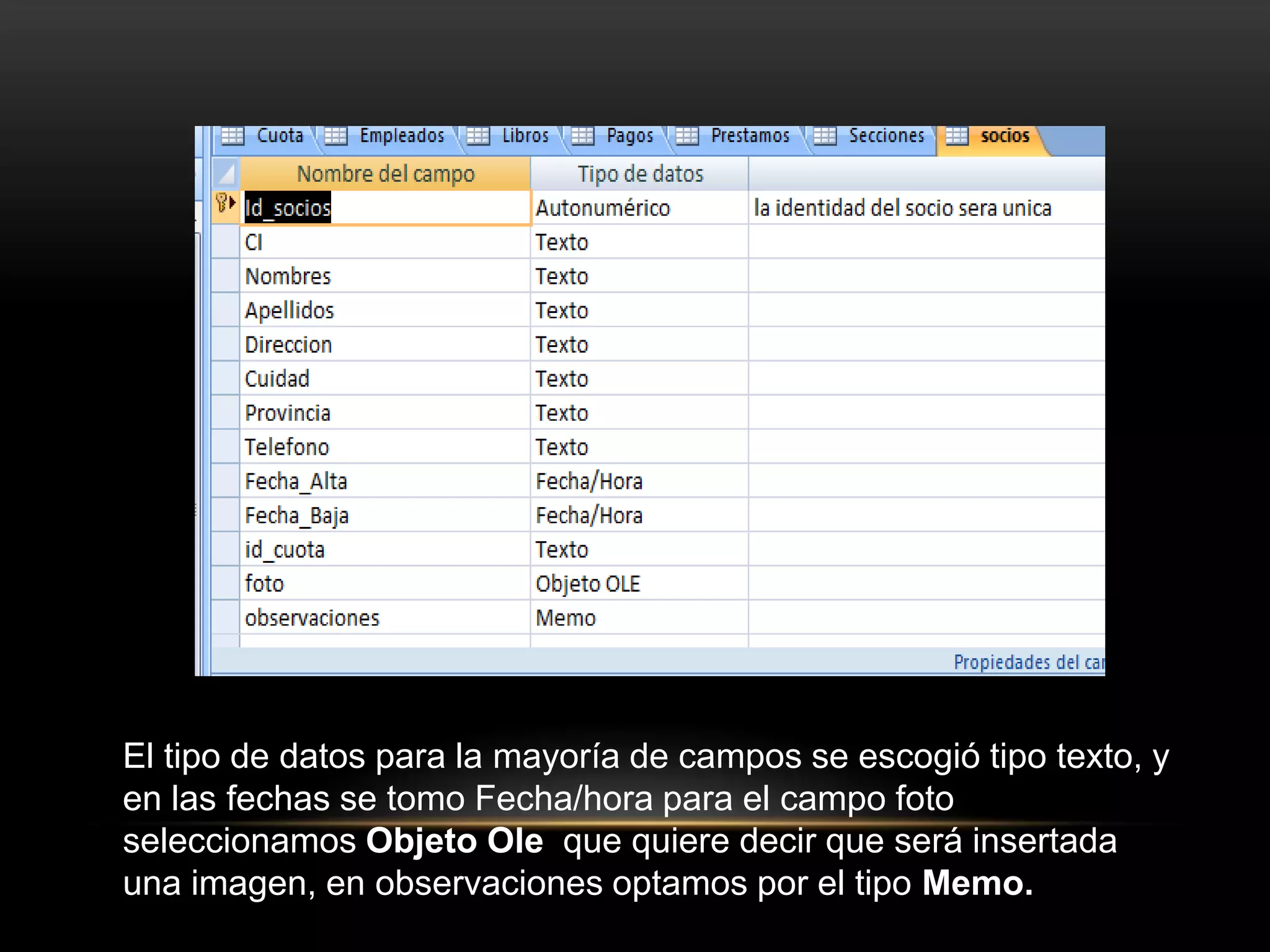 El tipo de datos para la mayoría de campos se escogió tipo texto, y
en las fechas se tomo Fecha/hora para el campo foto
seleccionamos Objeto Ole que quiere decir que será insertada
una imagen, en observaciones optamos por el tipo Memo.
 