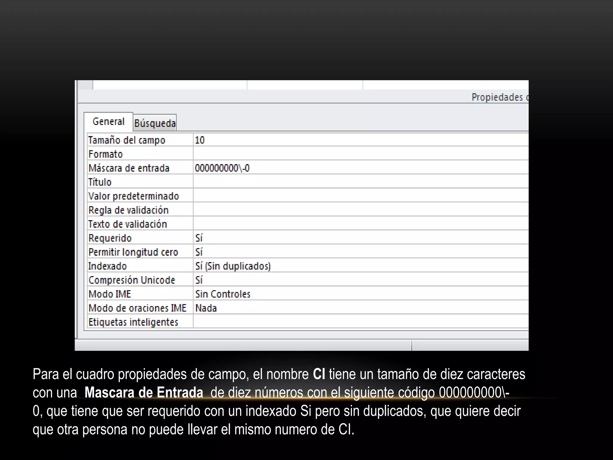 Para el cuadro propiedades de campo, el nombre CI tiene un tamaño de diez caracteres
con una Mascara de Entrada de diez números con el siguiente código 000000000-
0, que tiene que ser requerido con un indexado Si pero sin duplicados, que quiere decir
que otra persona no puede llevar el mismo numero de CI.
 