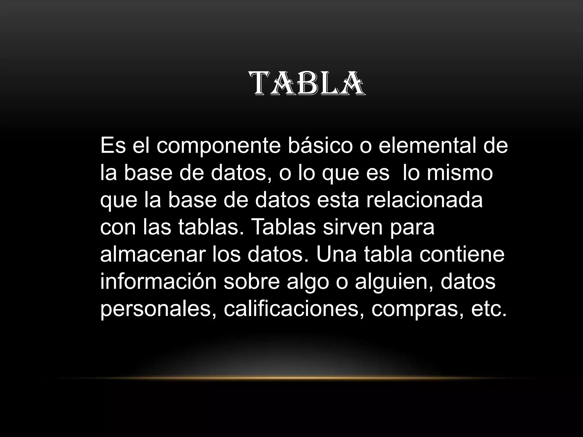 TABLA
Es el componente básico o elemental de
la base de datos, o lo que es lo mismo
que la base de datos esta relacionada
con las tablas. Tablas sirven para
almacenar los datos. Una tabla contiene
información sobre algo o alguien, datos
personales, calificaciones, compras, etc.
 