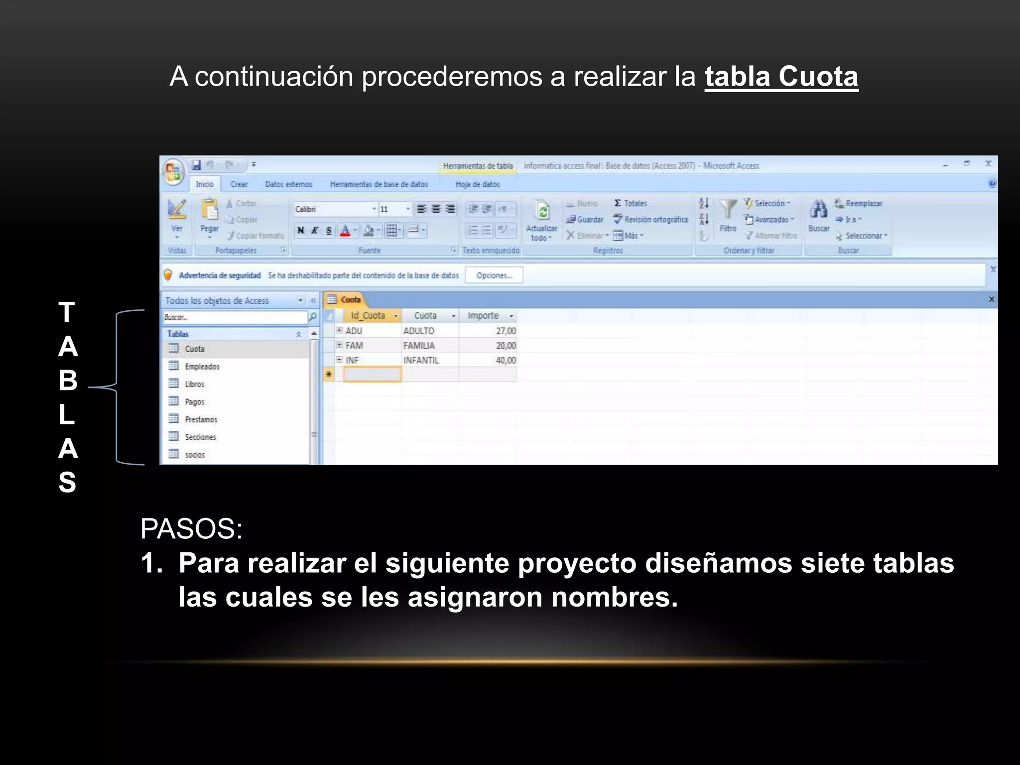 A continuación procederemos a realizar la tabla Cuota




T
A
B
L
A
S
    PASOS:
    1. Para realizar el siguiente proyecto diseñamos siete tablas
       las cuales se les asignaron nombres.
 