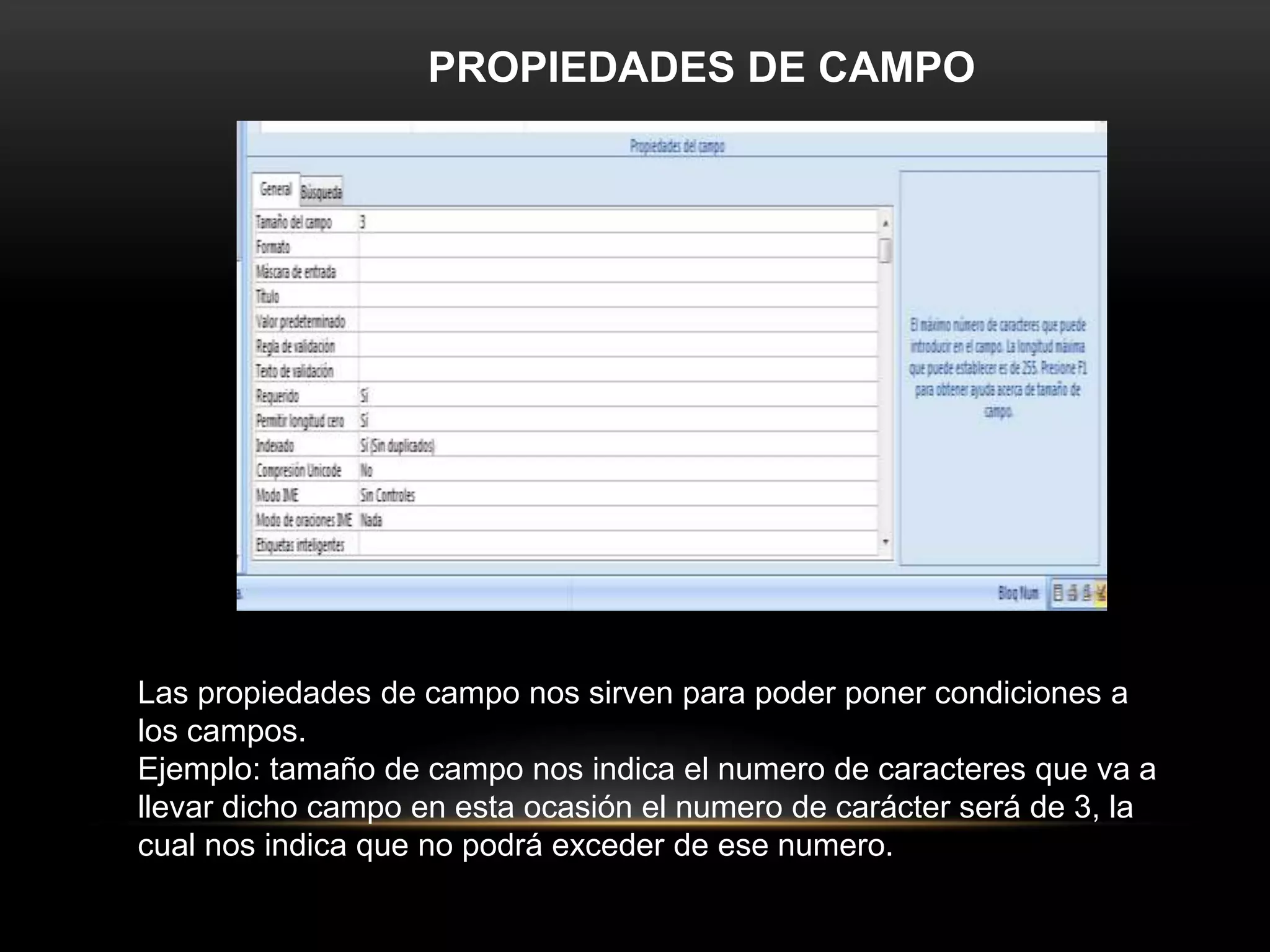 PROPIEDADES DE CAMPO




Las propiedades de campo nos sirven para poder poner condiciones a
los campos.
Ejemplo: tamaño de campo nos indica el numero de caracteres que va a
llevar dicho campo en esta ocasión el numero de carácter será de 3, la
cual nos indica que no podrá exceder de ese numero.
 