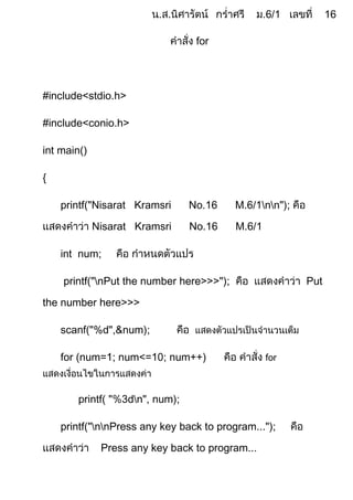 for




#include<stdio.h>

#include<conio.h>

int main()

{

    printf("Nisarat Kramsri       No.     M.     nn");

             Nisarat Kramsri      No.16   M.6/1

    int num;

    printf("nPut the number here>>>");                    Put

the number here>>>

    scanf("%d",&num);

    for (num= ; num<=      ; num++)               for



        printf( "   dn", num);

    printf("nnPress any key back to program...");

              Press any key back to program...
 