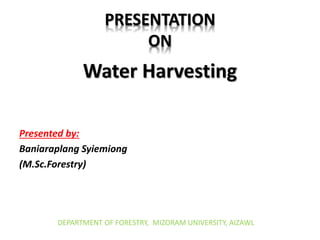 PRESENTATION
ON
Water Harvesting
Presented by:
Baniaraplang Syiemiong
(M.Sc.Forestry)
DEPARTMENT OF FORESTRY, MIZORAM UNIVERSITY, AIZAWL
 