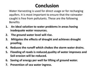 Conclusion
Water Harvesting is used for direct usage or for recharging
aquifers. It is most important to ensure that the rainwater
caught is free from pollutants. These are the following
Benefits
1. An ideal solution to water problems in areas having
inadequate water resources.
2. The ground water level will rise.
3. Mitigates the effects of drought and achieves drought
proofing.
4. Reduces the runoff which chokes the storm water drains.
5. Flooding of roads is reduced,quality of water improves and
Soil erosion will be reduced.
6. Saving of energy per well for lifting of ground water.
7. Prevention of sea water ingress.
 