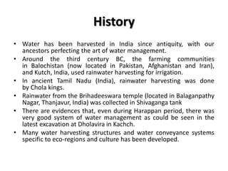 History
• Water has been harvested in India since antiquity, with our
ancestors perfecting the art of water management.
• Around the third century BC, the farming communities
in Balochistan (now located in Pakistan, Afghanistan and Iran),
and Kutch, India, used rainwater harvesting for irrigation.
• In ancient Tamil Nadu (India), rainwater harvesting was done
by Chola kings.
• Rainwater from the Brihadeeswara temple (located in Balaganpathy
Nagar, Thanjavur, India) was collected in Shivaganga tank
• There are evidences that, even during Harappan period, there was
very good system of water management as could be seen in the
latest excavation at Dholavira in Kachch.
• Many water harvesting structures and water conveyance systems
specific to eco-regions and culture has been developed.
 