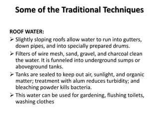Some of the Traditional Techniques
ROOF WATER:
 Slightly sloping roofs allow water to run into gutters,
down pipes, and into specially prepared drums.
 Filters of wire mesh, sand, gravel, and charcoal clean
the water. It is funneled into underground sumps or
aboveground tanks.
 Tanks are sealed to keep out air, sunlight, and organic
matter; treatment with alum reduces turbidity; and
bleaching powder kills bacteria.
 This water can be used for gardening, flushing toilets,
washing clothes
 
