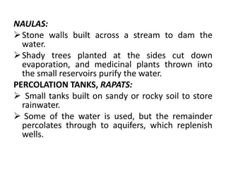 NAULAS:
Stone walls built across a stream to dam the
water.
Shady trees planted at the sides cut down
evaporation, and medicinal plants thrown into
the small reservoirs purify the water.
PERCOLATION TANKS, RAPATS:
 Small tanks built on sandy or rocky soil to store
rainwater.
 Some of the water is used, but the remainder
percolates through to aquifers, which replenish
wells.
 