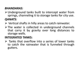 BHANDARAS:
Underground tanks built to intercept water from
springs, channeling it to storage tanks for city use.
QANATS:
 Vertical shafts in hilly areas to catch rainwater.
The water is collected in underground channels
that carry it by gravity over long distances to
storage wells.
INTEGRATED TANKS:
 Tanks that overflow into a series of lower tanks
to catch the rainwater that is funneled through
gutters.
 