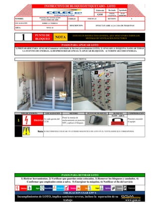 Elaborado
CODIGO
Nota SE RECOMIENDA COLOCAR UN LETRERO MAGNETICO DE LOTO EN EL VENTILADOR QUE CORRESPONDA.
1 Eléctrica
En cada gaveta del
CCM
Poner la manija de
enclavamiento en posición
OFF y aplicar el bloqueo.
51339 - ABUS
Procurar encender
el equipo
PASOS PARA RETIRAR LOTO
1) Retirar herramientas. 2) Verificar que guardas están colocadas. 3) Remover los bloqueos y candados. 4)
Confirmar que empleados están a salvo. 5) Energizar la máquina. 6) Notificar el fin del servicio
OBLIGACION USAR EPP´S
Incumplimientos de LOTO, implica sanciones severas, incluso la separación de su
trabajo www.gsm.ec
ESTE ES UN INSTRUCTIVO GENERAL, QUE APLICA PARA TODOS LOS
SISTEMAS DE VENTILACION INYECTORES
PASOS PARA APLICAR LOTO
1) PREPARARSE PARA APAGAR (Comunicar actividades & Revisar procedimiento LOTO). 2) APAGAR LA MÁQUINA 3)AISLAR TODAS
LA FUENTES DE ENERGIA. 4) DESPRESURIZAR LINEAS. 5) APLICAR BLOQUEOS. 6) VERIFICAR CERO ENERGIA.
PARTE FRONTAL
TIPO DE ENERGÍA LOCALIZACION METODO PUNTO DE BLOQUEO BLOQUEO COMPROBACION
INSTRUCTIVO DE BLOQUEO/ETIQUETADO - LOTO
Revisado Aprobado
GSM
ANGEL
VALENCIA
IVAN
HIDROBO
NOMBRE:
SISTEMA DE VENTILACION
INYECTORES DE AIRE
FOR.SEG.42 REVISION: 0
LOCALIZACIÓN SOBRE LA TERRESA
DESCRIPCION: INYECTAN AIRE A LA CASA DE MAQUINAS
AREA: NIVEL 42
1 PUNTO DE
BLOQUEO
NOTA
NeumáticaAgua Vapor Química Potencial
1
 