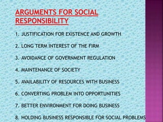 ARGUMENTS FOR SOCIAL
RESPONSIBILITY
1. JUSTIFICATION FOR EXISTENCE AND GROWTH
2. LONG TERM INTEREST OF THE FIRM
3. AVOIDANCE OF GOVERNMENT REGULATION
4. MAINTENANCE OF SOCIETY
5. AVAILABILITY OF RESOURCES WITH BUSINESS
6. CONVERTING PROBLEM INTO OPPORTUNITIES
7. BETTER ENVIRONMENT FOR DOING BUSINESS
8. HOLDING BUSINESS RESPONSIBLE FOR SOCIAL PROBLEMS
 