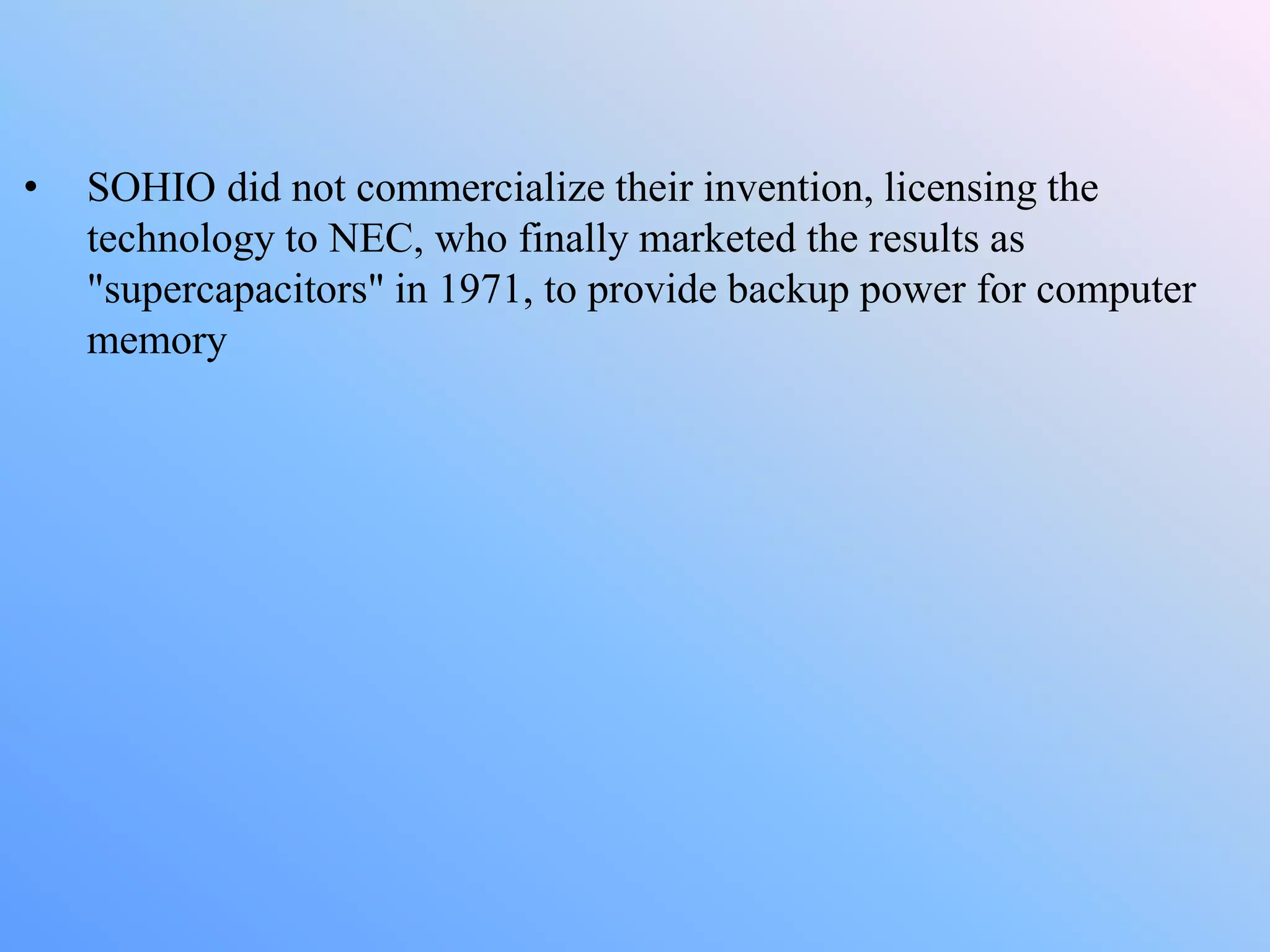 • SOHIO did not commercialize their invention, licensing the
technology to NEC, who finally marketed the results as
"supercapacitors" in 1971, to provide backup power for computer
memory
 