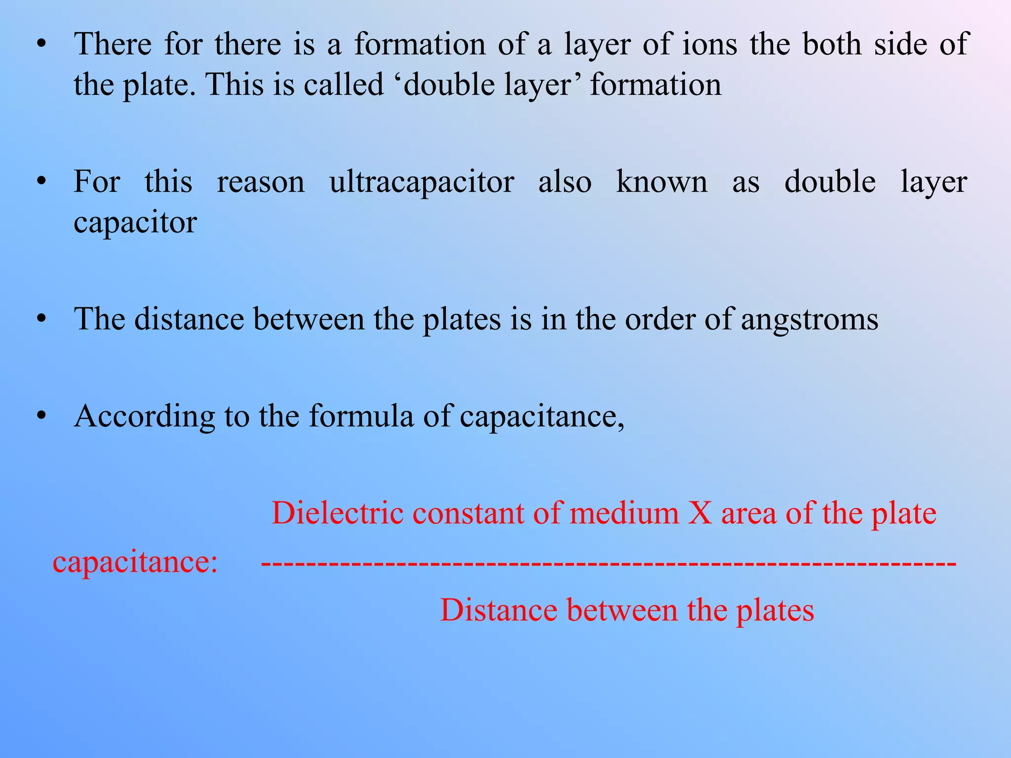 • There for there is a formation of a layer of ions the both side of
the plate. This is called ‘double layer’ formation
• For this reason ultracapacitor also known as double layer
capacitor
• The distance between the plates is in the order of angstroms
• According to the formula of capacitance,
Dielectric constant of medium X area of the plate
capacitance: --------------------------------------------------------------
Distance between the plates
 