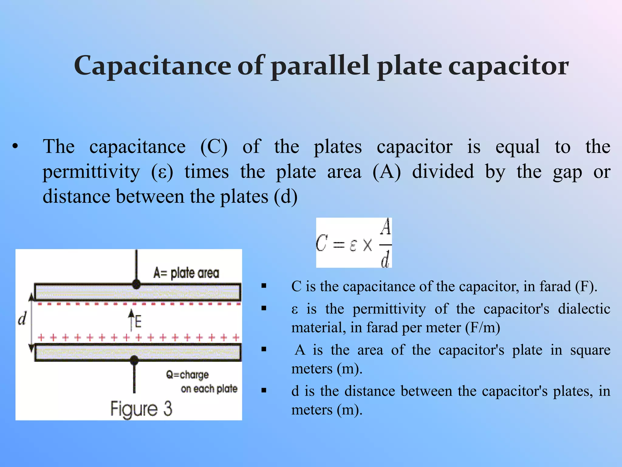 Capacitance of parallel plate capacitor
• The capacitance (C) of the plates capacitor is equal to the
permittivity (ε) times the plate area (A) divided by the gap or
distance between the plates (d)
 C is the capacitance of the capacitor, in farad (F).
 ε is the permittivity of the capacitor's dialectic
material, in farad per meter (F/m)
 A is the area of the capacitor's plate in square
meters (m).
 d is the distance between the capacitor's plates, in
meters (m).
 