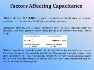 Factors Affecting Capacitance
DIELECTRIC MATERIAL: greater permittivity of the dielectric gives greater
capacitance; less permittivity of the dielectric gives less capacitance.
Explanation: Materials with a greater permittivity allow for more field flux (offer less
opposition), and thus a greater collected charge, for any given amount of field force (applied
voltage).
“Relative” permittivity means the permittivity of a material, relative to that of a pure vacuum.
The greater the number, the greater the permittivity of the material. Glass, for instance, with a
relative permittivity of 7, has seven times the permittivity of a pure vacuum, and consequently
will allow for the establishment of an electric field flux seven times stronger than that of a
vacuum, all other factors being equal.
 