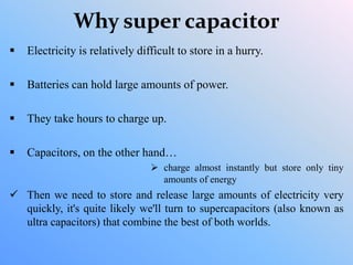 Why super capacitor
 Electricity is relatively difficult to store in a hurry.
 Batteries can hold large amounts of power.
 They take hours to charge up.
 Capacitors, on the other hand…
 charge almost instantly but store only tiny
amounts of energy
 Then we need to store and release large amounts of electricity very
quickly, it's quite likely we'll turn to supercapacitors (also known as
ultra capacitors) that combine the best of both worlds.
 