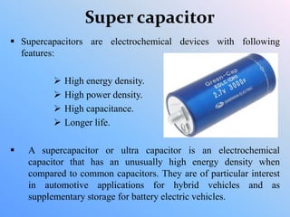 Super capacitor
 Supercapacitors are electrochemical devices with following
features:
 High energy density.
 High power density.
 High capacitance.
 Longer life.
 A supercapacitor or ultra capacitor is an electrochemical
capacitor that has an unusually high energy density when
compared to common capacitors. They are of particular interest
in automotive applications for hybrid vehicles and as
supplementary storage for battery electric vehicles.
 