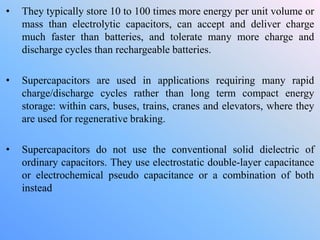• They typically store 10 to 100 times more energy per unit volume or
mass than electrolytic capacitors, can accept and deliver charge
much faster than batteries, and tolerate many more charge and
discharge cycles than rechargeable batteries.
• Supercapacitors are used in applications requiring many rapid
charge/discharge cycles rather than long term compact energy
storage: within cars, buses, trains, cranes and elevators, where they
are used for regenerative braking.
• Supercapacitors do not use the conventional solid dielectric of
ordinary capacitors. They use electrostatic double-layer capacitance
or electrochemical pseudo capacitance or a combination of both
instead
 