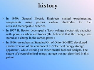 history
• In 1950s General Electric Engineers started experimenting
components using porous carbon electrodes for fuel
cells and rechargeable batteries.
• In 1957 H. Becker developed a "Low voltage electrolytic capacitor
with porous carbon electrodes.(He believed that the energy was
stored as a charge in the carbon pores )
• In 1966 researchers at Standard Oil of Ohio (SOHIO) developed
another version of the component as "electrical energy storage
apparatus", while working on experimental fuel cell designs. The
nature of electrochemical energy storage was not described in this
patent.
 