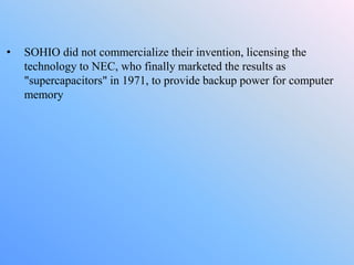 • SOHIO did not commercialize their invention, licensing the
technology to NEC, who finally marketed the results as
"supercapacitors" in 1971, to provide backup power for computer
memory
 