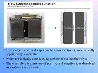• Every electrochemical capacitor has two electrodes, mechanically
separated by a separator.
• which are ionically connected to each other via the electrolyte
• The electrolyte is a mixture of positive and negative ions dissolved
in a solvent such as water.
 