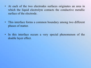 • At each of the two electrodes surfaces originates an area in
which the liquid electrolyte contacts the conductive metallic
surface of the electrode.
• This interface forms a common boundary among two different
phases of matter.
• In this interface occurs a very special phenomenon of the
double layer effect.
 