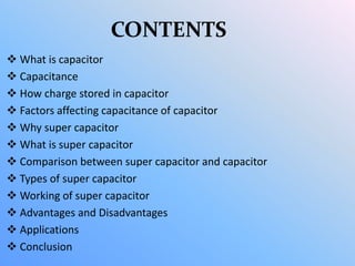 CONTENTS
 What is capacitor
 Capacitance
 How charge stored in capacitor
 Factors affecting capacitance of capacitor
 Why super capacitor
 What is super capacitor
 Comparison between super capacitor and capacitor
 Types of super capacitor
 Working of super capacitor
 Advantages and Disadvantages
 Applications
 Conclusion
 
