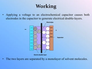 Working
• Applying a voltage to an electrochemical capacitor causes both
electrodes in the capacitor to generate electrical double-layers.
• The two layers are separated by a monolayer of solvent molecules.
 
