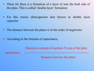 • There for there is a formation of a layer of ions the both side of
the plate. This is called ‘double layer’ formation
• For this reason ultracapacitor also known as double layer
capacitor
• The distance between the plates is in the order of angstroms
• According to the formula of capacitance,
Dielectric constant of medium X area of the plate
capacitance: --------------------------------------------------------------
Distance between the plates
 