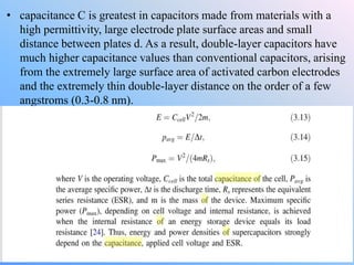 • capacitance C is greatest in capacitors made from materials with a
high permittivity, large electrode plate surface areas and small
distance between plates d. As a result, double-layer capacitors have
much higher capacitance values than conventional capacitors, arising
from the extremely large surface area of activated carbon electrodes
and the extremely thin double-layer distance on the order of a few
angstroms (0.3-0.8 nm).
 