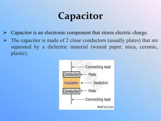 Capacitor
 Capacitor is an electronic component that stores electric charge.
 The capacitor is made of 2 close conductors (usually plates) that are
separated by a dielectric material (waxed paper, mica, ceramic,
plastic).
 