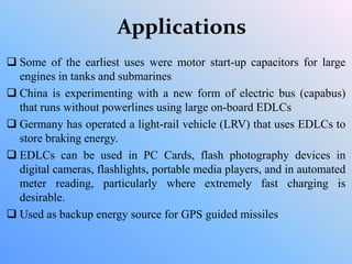 Applications
 Some of the earliest uses were motor start-up capacitors for large
engines in tanks and submarines
 China is experimenting with a new form of electric bus (capabus)
that runs without powerlines using large on-board EDLCs
 Germany has operated a light-rail vehicle (LRV) that uses EDLCs to
store braking energy.
 EDLCs can be used in PC Cards, flash photography devices in
digital cameras, flashlights, portable media players, and in automated
meter reading, particularly where extremely fast charging is
desirable.
 Used as backup energy source for GPS guided missiles
 