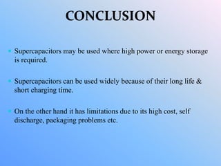 CONCLUSION
 Supercapacitors may be used where high power or energy storage
is required.
 Supercapacitors can be used widely because of their long life &
short charging time.
 On the other hand it has limitations due to its high cost, self
discharge, packaging problems etc.
 